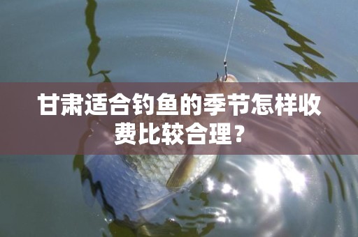 甘肃适合钓鱼的季节怎样收费比较合理？