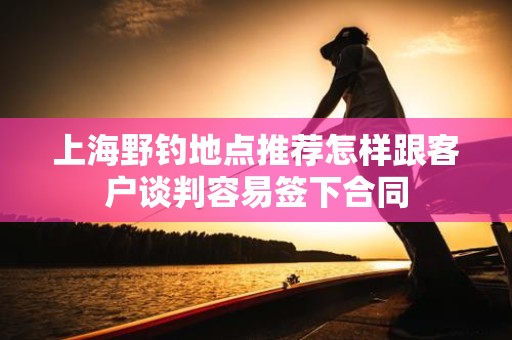 上海野钓地点推荐怎样跟客户谈判容易签下合同