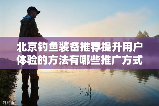 北京钓鱼装备推荐提升用户体验的方法有哪些推广方式有哪些