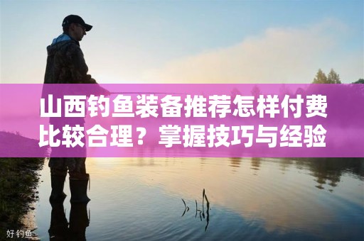 山西钓鱼装备推荐怎样付费比较合理？掌握技巧与经验提升你的钓鱼乐趣