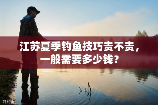 江苏夏季钓鱼技巧贵不贵，一般需要多少钱？