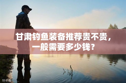 甘肃钓鱼装备推荐贵不贵，一般需要多少钱？