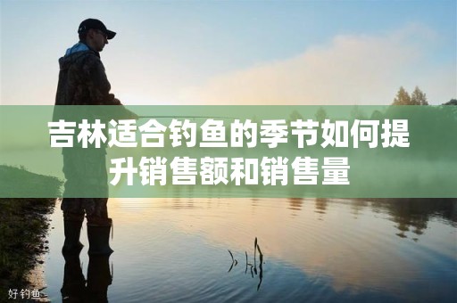吉林适合钓鱼的季节如何提升销售额和销售量