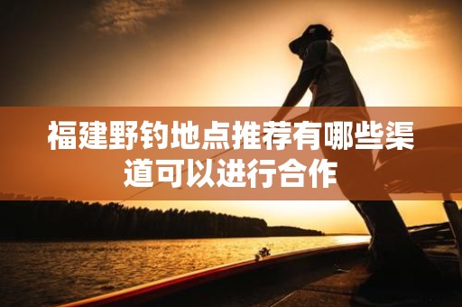 福建野钓地点推荐有哪些渠道可以进行合作