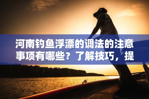 河南钓鱼浮漂的调法的注意事项有哪些？了解技巧，提升钓鱼体验！