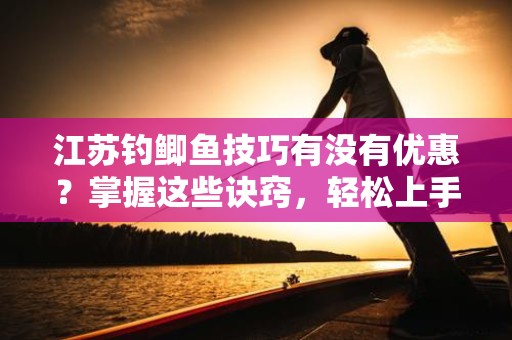 江苏钓鲫鱼技巧有没有优惠？掌握这些诀窍，轻松上手钓鲫鱼！