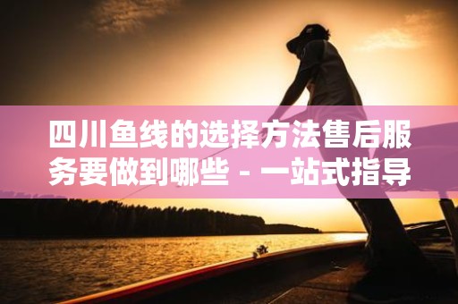 四川鱼线的选择方法售后服务要做到哪些 - 一站式指导