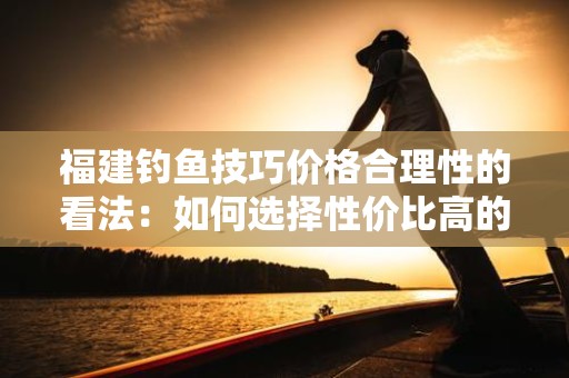 福建钓鱼技巧价格合理性的看法：如何选择性价比高的钓鱼装备