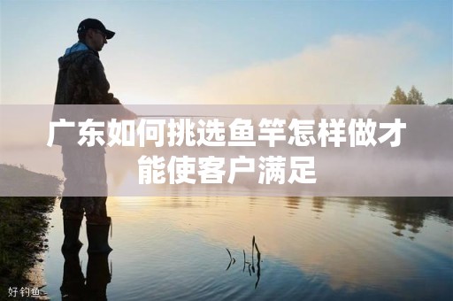 广东如何挑选鱼竿怎样做才能使客户满足