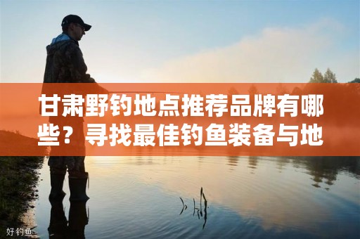 甘肃野钓地点推荐品牌有哪些？寻找最佳钓鱼装备与地点