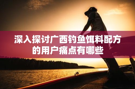 深入探讨广西钓鱼饵料配方的用户痛点有哪些