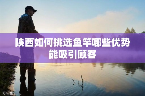 陕西如何挑选鱼竿哪些优势能吸引顾客