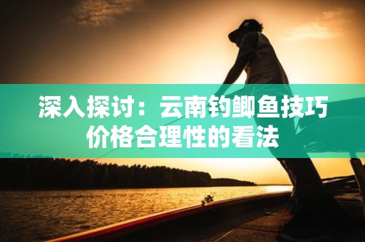 深入探讨：云南钓鲫鱼技巧价格合理性的看法