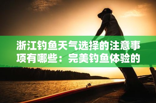 浙江钓鱼天气选择的注意事项有哪些：完美钓鱼体验的必备指南