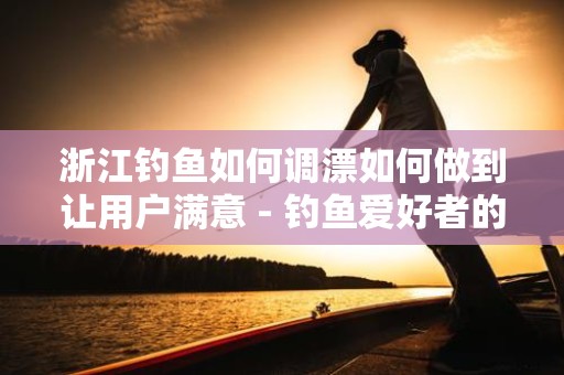 浙江钓鱼如何调漂如何做到让用户满意 - 钓鱼爱好者的全面指南