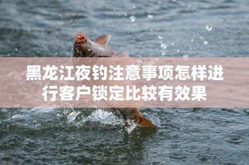 黑龙江夜钓注意事项怎样进行客户锁定比较有效果