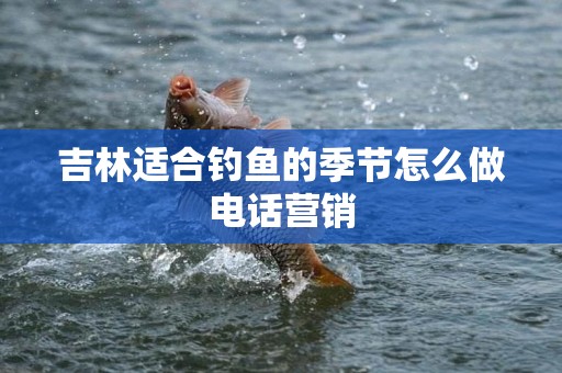 吉林适合钓鱼的季节怎么做电话营销