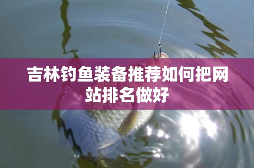 吉林钓鱼装备推荐如何把网站排名做好