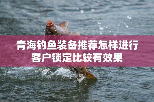 青海钓鱼装备推荐怎样进行客户锁定比较有效果