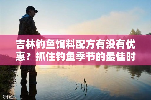 吉林钓鱼饵料配方有没有优惠？抓住钓鱼季节的最佳时机