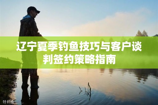 辽宁夏季钓鱼技巧与客户谈判签约策略指南