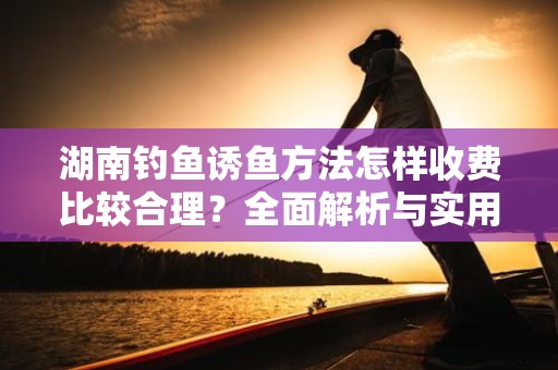湖南钓鱼诱鱼方法怎样收费比较合理？全面解析与实用建议
