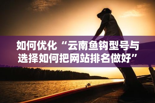 如何优化“云南鱼钩型号与选择如何把网站排名做好”的排名？