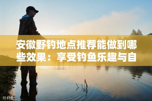 安徽野钓地点推荐能做到哪些效果：享受钓鱼乐趣与自然之美