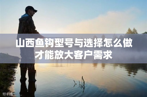 山西鱼钩型号与选择怎么做才能放大客户需求