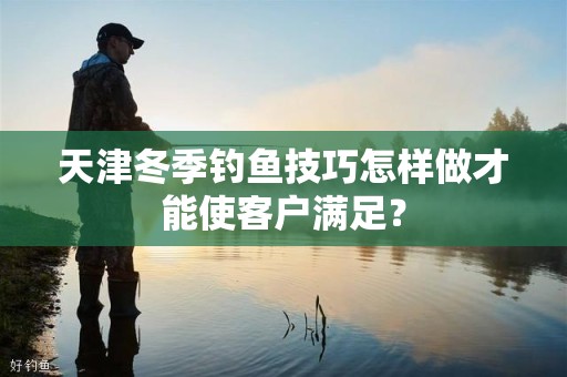 天津冬季钓鱼技巧怎样做才能使客户满足？