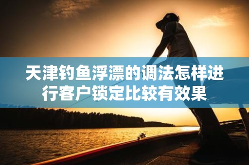天津钓鱼浮漂的调法怎样进行客户锁定比较有效果