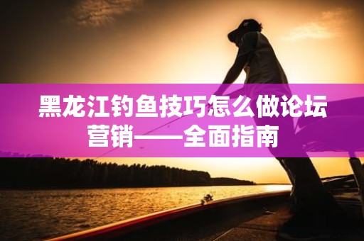 黑龙江钓鱼技巧怎么做论坛营销——全面指南