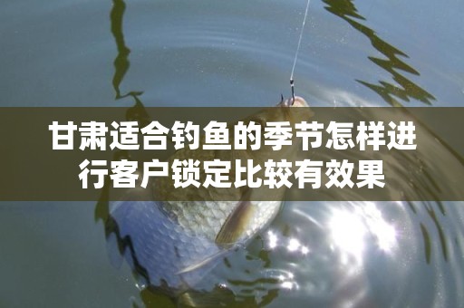 甘肃适合钓鱼的季节怎样进行客户锁定比较有效果