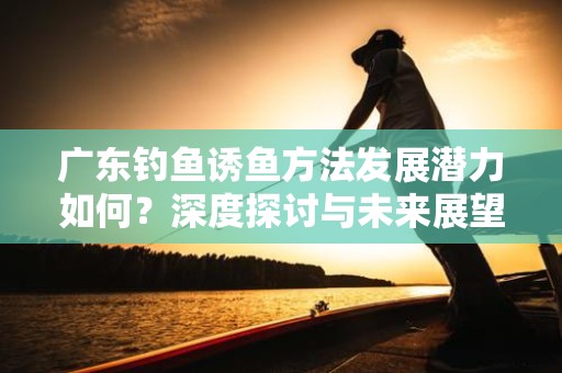 广东钓鱼诱鱼方法发展潜力如何？深度探讨与未来展望