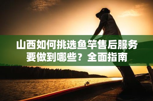 山西如何挑选鱼竿售后服务要做到哪些？全面指南