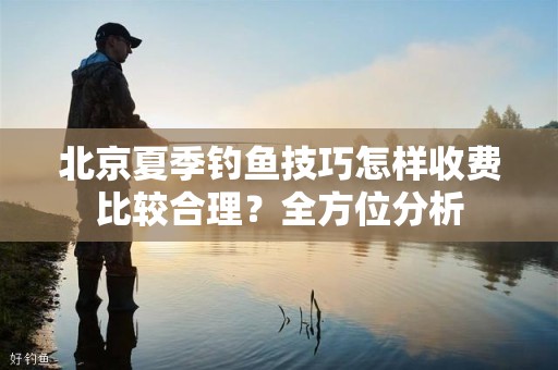 北京夏季钓鱼技巧怎样收费比较合理？全方位分析