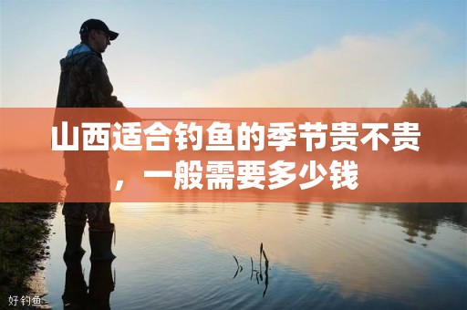 山西适合钓鱼的季节贵不贵，一般需要多少钱