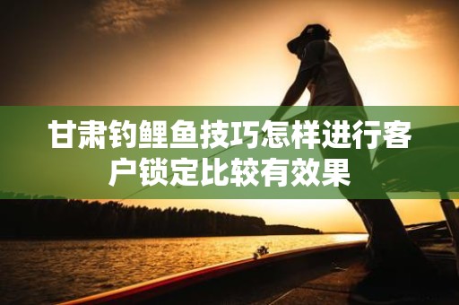 甘肃钓鲤鱼技巧怎样进行客户锁定比较有效果