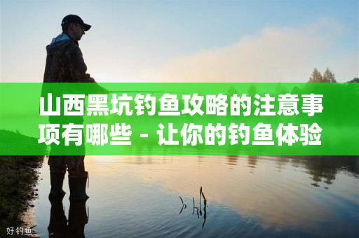山西黑坑钓鱼攻略的注意事项有哪些 - 让你的钓鱼体验更完美