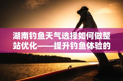 湖南钓鱼天气选择如何做整站优化——提升钓鱼体验的终极指南