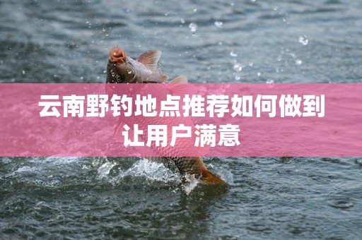 云南野钓地点推荐如何做到让用户满意