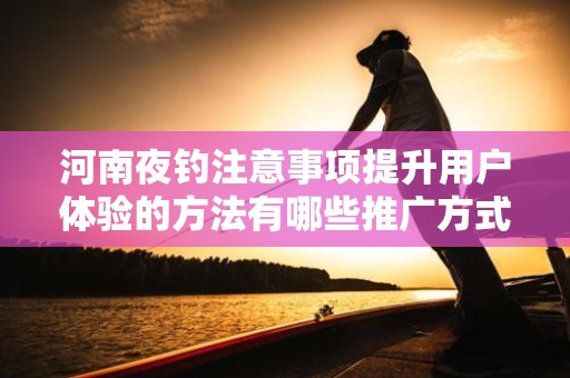 河南夜钓注意事项提升用户体验的方法有哪些推广方式有哪些