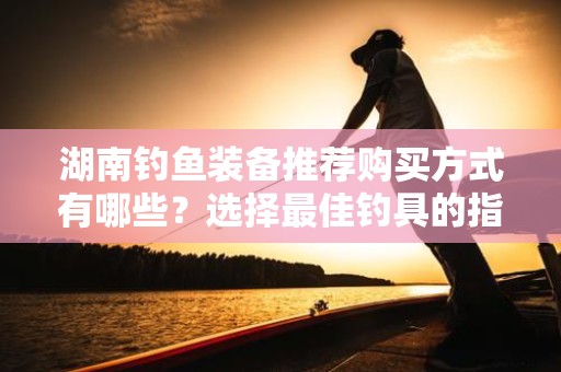 湖南钓鱼装备推荐购买方式有哪些？选择最佳钓具的指南