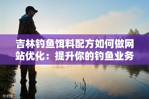 吉林钓鱼饵料配方如何做网站优化：提升你的钓鱼业务可见性