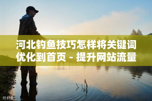 河北钓鱼技巧怎样将关键词优化到首页 - 提升网站流量的有效策略