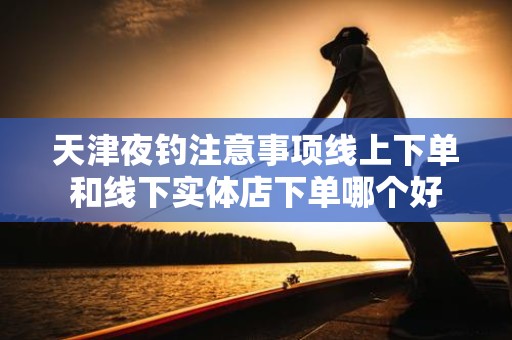天津夜钓注意事项线上下单和线下实体店下单哪个好