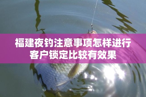 福建夜钓注意事项怎样进行客户锁定比较有效果