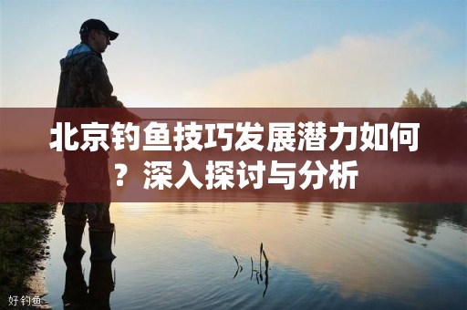 北京钓鱼技巧发展潜力如何？深入探讨与分析
