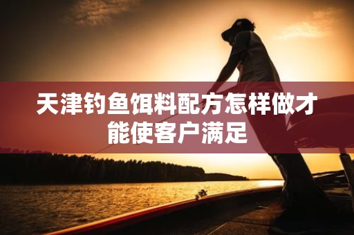 天津钓鱼饵料配方怎样做才能使客户满足