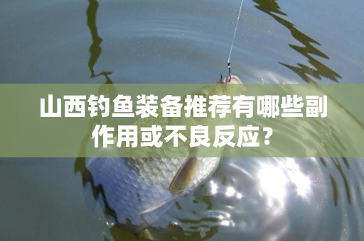 山西钓鱼装备推荐有哪些副作用或不良反应？